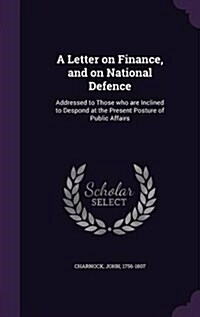 A Letter on Finance, and on National Defence: Addressed to Those Who Are Inclined to Despond at the Present Posture of Public Affairs (Hardcover)