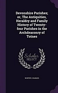 Devonshire Parishes; Or, the Antiquities, Heraldry and Family History of Twenty-Four Parishes in the Archdeaconry of Totnes (Hardcover)