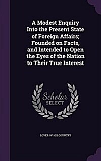 A Modest Enquiry Into the Present State of Foreign Affairs; Founded on Facts, and Intended to Open the Eyes of the Nation to Their True Interest (Hardcover)