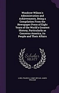 Woodrow Wilsons Administration and Achievements, Being a Compilation from the Newspaper Press of Eight Years of the Worlds Greatest History, Particu (Hardcover)