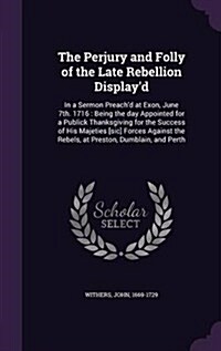 The Perjury and Folly of the Late Rebellion Displayd: In a Sermon Preachd at Exon, June 7th. 1716: Being the Day Appointed for a Publick Thanksgivin (Hardcover)