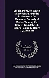 Six Old Plays, on Which Shakespeare Founded His Measure for Mearsure, Comedy of Errors, Taming the Shrew, King John, K. Henry IV. and K. Henry V., Kin (Hardcover)