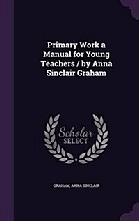 Primary Work a Manual for Young Teachers / By Anna Sinclair Graham (Hardcover)
