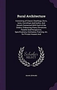 Rural Architecture: Consisting of Classic Dwellings, Doric, Ionic, Corinthian and Gothic, and Details Connected with Each of the Orders; E (Hardcover)