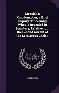 Messiahs Kingdom, Pbor, a Brief Inquiry Concerning What Is Revealed in Scripture, Relative to ... the Second Advent of the Lord Jesus Christ. (Hardcover)