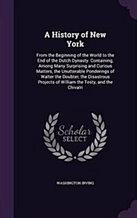 A History of New York: From the Beginning of the World to the End of the Dutch Dynasty. Containing, Among Many Surprising and Curious Matters (Hardcover)