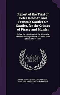 Report of the Trial of Peter Heaman and Francois Gautiez or Gautier, for the Crimes of Piracy and Murder: Before the High Court of the Admiralty, Held (Hardcover)