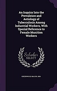 An Inquiry Into the Prevalence and Aetiology of Tuberculosis Among Industrial Workers, with Special Reference to Female Munition Workers (Hardcover)