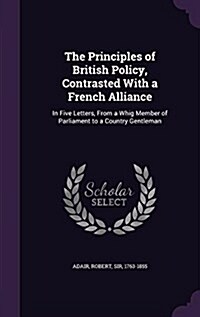 The Principles of British Policy, Contrasted with a French Alliance: In Five Letters, from a Whig Member of Parliament to a Country Gentleman (Hardcover)