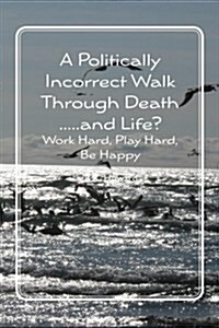 A Politically Incorrect Walk Through Death.....and Life?: Work Hard, Play Hard, Be Happy (Paperback)