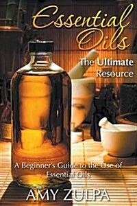 Essential Oils - The Ultimate Resource: A Beginners Guide to the Use of Essential Oils (Paperback)