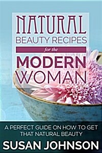 Natural Beauty Recipes for the Modern Woman: A Perfect Guide on How to Get That Natural Beauty (Paperback)