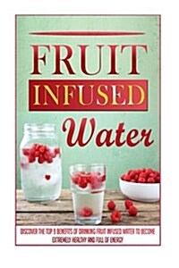 Fruit Infused Water: Discover the Top 9 Benefits of Drinking Fruit Infused Water to Become Extremely Healthy and Full of Energy (Paperback)