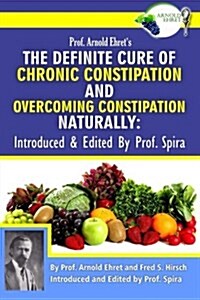 Prof. Arnold Ehrets the Definite Cure of Chronic Constipation and Overcoming Constipation Naturally: Introduced & Edited by Prof. Spira (Paperback)