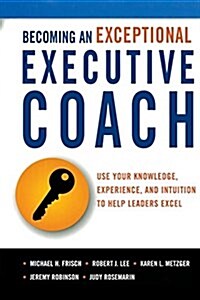 Becoming an Exceptional Executive Coach: Use Your Knowledge, Experience, and Intuition to Help Leaders Excel (Paperback)