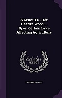 A Letter to ... Sir Charles Wood ... Upon Certain Laws Affecting Agriculture (Hardcover)