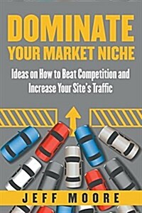 Dominate Your Market Niche: Ideas on How to Beat Competition and Increase Your Sites Traffic (Paperback)