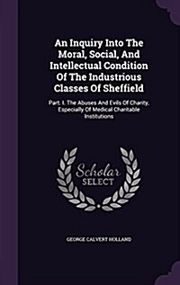 An Inquiry Into the Moral, Social, and Intellectual Condition of the Industrious Classes of Sheffield: Part. I. the Abuses and Evils of Charity, Espec (Hardcover)