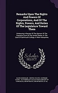 Remarks Upon the Rights and Powers of Corporations, and of the Rights, Powers, and Duties of the Legislature Toward Them: Embracing a Review of the Op (Hardcover)