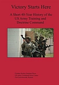 Victory Starts Here: A Short 40-Year History of the US Army Training and Doctrine Command (Paperback)