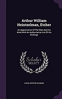 Arthur William Heintzelman, Etcher: An Appreciation of the Man and His Work with an Authoritative List of His Etchings (Hardcover)