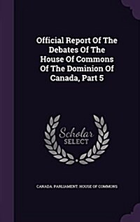 Official Report of the Debates of the House of Commons of the Dominion of Canada, Part 5 (Hardcover)