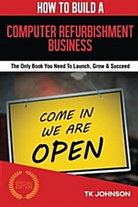 How to Build a Computer Refurbishment Business (Special Edition): The Only Book You Need to Launch, Grow & Succeed (Paperback)