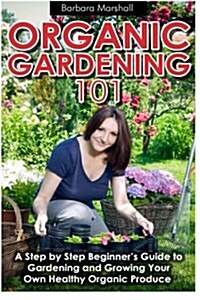 Organic Gardening 101: A Step by Step Beginners Guide to Gardening and Growing Your Own Healthy Organic Produce (Paperback)