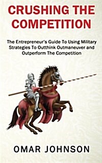 Crushing the Competition: The Entrepreneurs Guide to Using Military Strategies to Outthink, Outmaneuver and Outperform the Competition (Paperback)