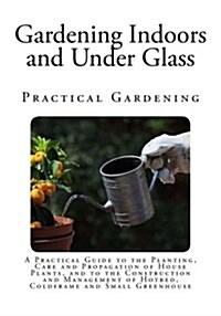 Gardening Indoors and Under Glass: A Practical Guide to the Planting, Care and Propagation of House Plants, and to the Construction and Management of (Paperback)