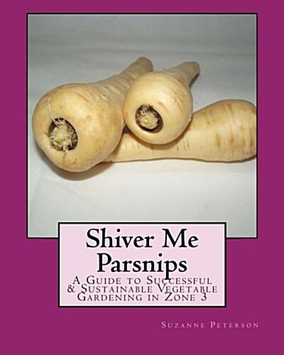 Shiver Me Parsnips: A Guide to Successful Sustainable Vegetable Gardening in Zone 3 (Paperback)