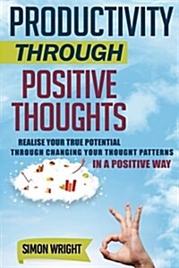 Productivity Through Positive Thoughts: Realise Your True Potential Through Changing Your Thought Patterns in a Positive Way (Paperback)