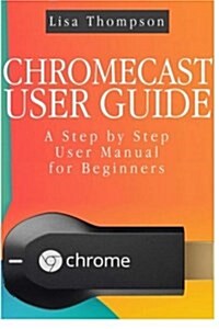 Chromecast User Guide: A Step by Step User Manual for Beginners (Paperback)