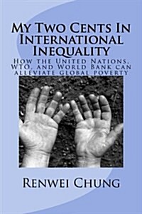 My Two Cents in International Inequality: How the United Nations, Wto, and World Bank Can Alleviate World Poverty (Paperback)