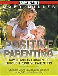Positive Parenting: How Establish Discipline through Positive Parenting (LARGE PRINT): A Simple Guide to Discipline Children through Posit (Paperback)