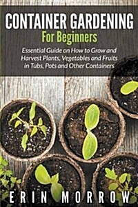 Container Gardening for Beginners: Essential Guide on How to Grow and Harvest Plants, Vegetables and Fruits in Tubs, Pots and Other Containers (Paperback)