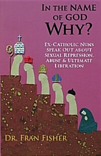 In the Name of God, Why?: Ex-Catholic Nuns Speak Out about Sexual Repression, Abuse & Ultimate Liberation (Paperback)