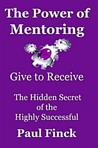 The Power of Mentoring: Give to Receive - The Hidden Secret of the Highly Successful (Paperback)