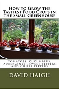 How to Grow the Tastiest Food Crops in the Small Greenhouse: Tomatoes, Cucumbers, Aubergines, Sweet Peppers and Chilli Peppers (Paperback)