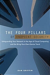 The Four Pillars of Endpoint Security: Safeguarding Your Network in the Age of Cloud Computing and the Bring-Your-Own-Device Trend (Paperback)