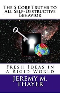 The 5 Core Truths to All Self-Destructive Behavior: Fresh Ideas in a Rigid World (Paperback)