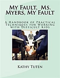 My Fault, Ms. Myers, My Fault: A Handbook of Practical Techniques for Working with Difficult Kids (Paperback)