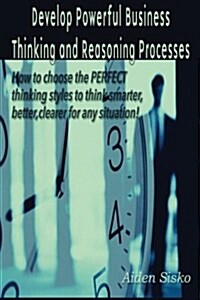 Develop Powerful Business Thinking and Reasoning Processes: How to Choose the Perfect Thinking Methods to Think Smarter, Better, Clearer for Any Situa (Paperback)