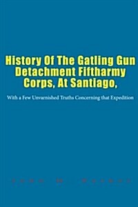 History of the Gatling Gun Detachment Fiftharmy Corps, at Santiago,: With a Few Unvarnished Truths Concerning That Expedition (Paperback)