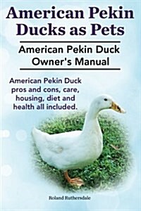 Pekin Ducks as Pets. American Pekin Duck Owners Manual. American Pekin Duck Pros and Cons, Care, Housing, Diet and Health All Included. (Paperback)