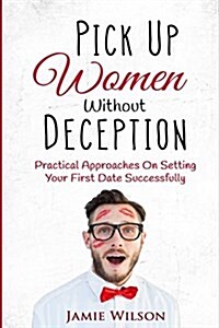 Pick Up Women Without Deception: Practical Approaches on Setting Your First Date Successfully (Paperback)