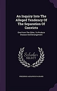 An Inquiry Into the Alleged Tendency of the Separation of Convicts: One from the Other, to Produce Disease and Derangement (Hardcover)