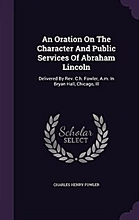 An Oration on the Character and Public Services of Abraham Lincoln: Delivered by REV. C.H. Fowler, A.M. in Bryan Hall, Chicago, Ill (Hardcover)