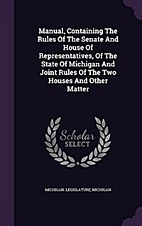 Manual, Containing the Rules of the Senate and House of Representatives, of the State of Michigan and Joint Rules of the Two Houses and Other Matter (Hardcover)