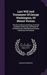 Last Will and Testament of George Washington, of Mount Vernon: The Only Authenticated Copy, Full and Complete, Embracing a Schedule of His Real Estate (Hardcover)